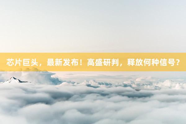 芯片巨头，最新发布！高盛研判，释放何种信号？