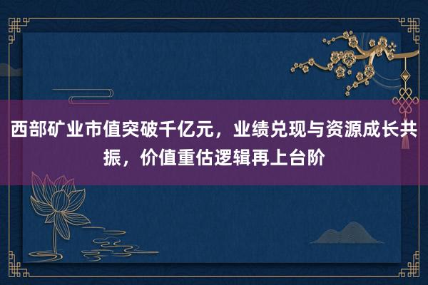 西部矿业市值突破千亿元，业绩兑现与资源成长共振，价值重估逻辑再上台阶