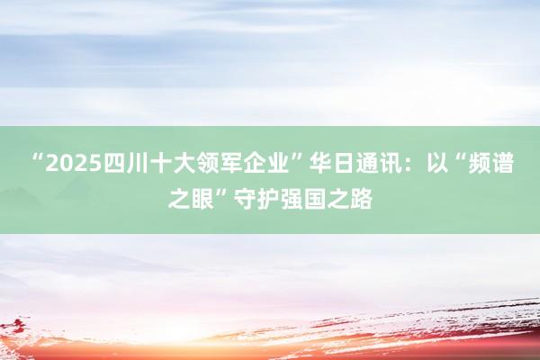 “2025四川十大领军企业”华日通讯：以“频谱之眼”守护强国之路