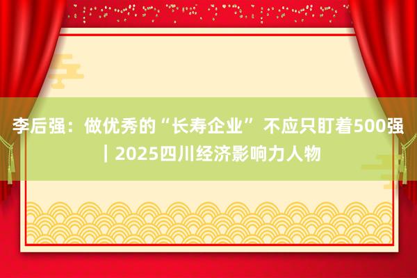 李后强：做优秀的“长寿企业” 不应只盯着500强｜2025四川经济影响力人物