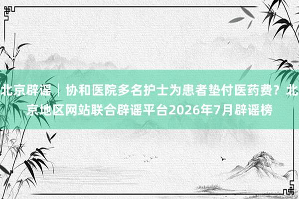 北京辟谣│协和医院多名护士为患者垫付医药费？北京地区网站联合辟谣平台2026年7月辟谣榜