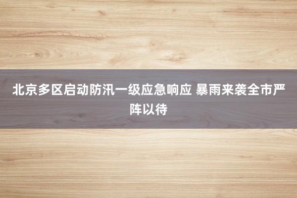 北京多区启动防汛一级应急响应 暴雨来袭全市严阵以待
