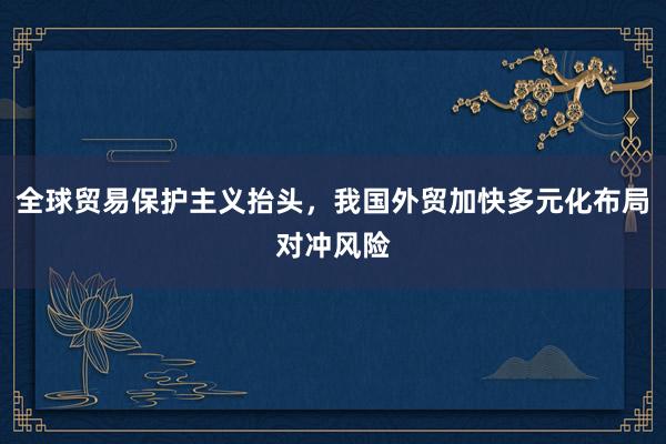 全球贸易保护主义抬头，我国外贸加快多元化布局对冲风险