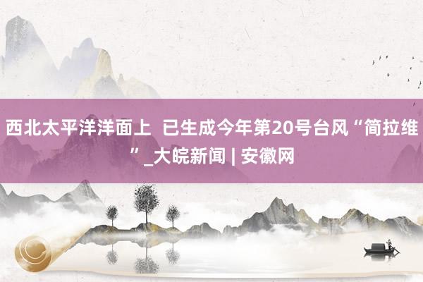 西北太平洋洋面上  已生成今年第20号台风“简拉维”_大皖新闻 | 安徽网