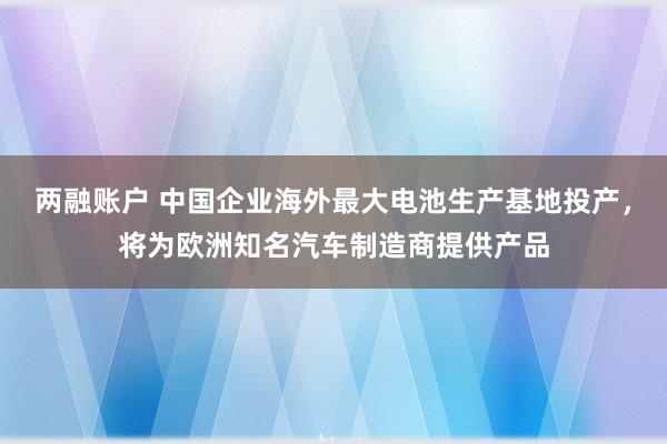 两融账户 中国企业海外最大电池生产基地投产，将为欧洲知名汽车制造商提供产品