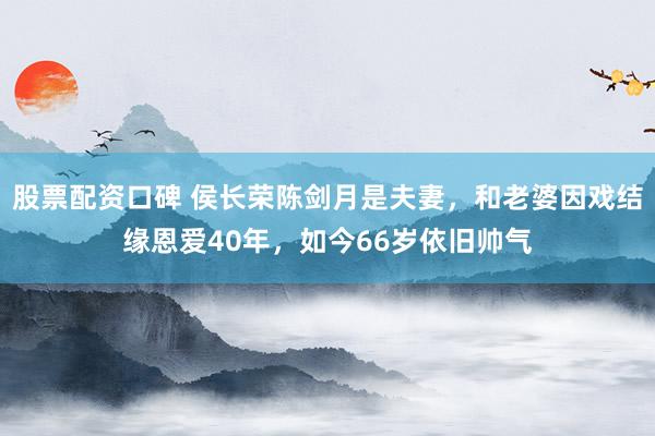 股票配资口碑 侯长荣陈剑月是夫妻，和老婆因戏结缘恩爱40年，如今66岁依旧帅气