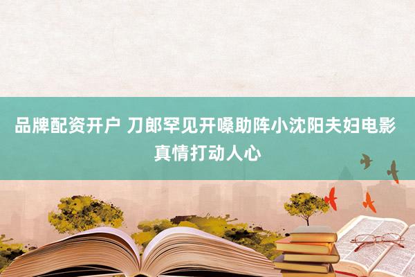 品牌配资开户 刀郎罕见开嗓助阵小沈阳夫妇电影 真情打动人心